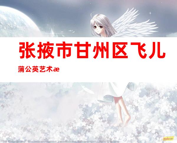 张掖市甘州区飞儿蒲公英艺术教育培训有限公司